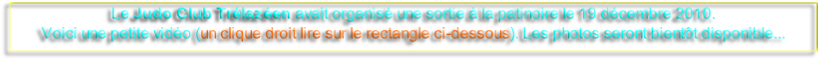 Le Judo Club Trélazéen avait organisé une sortie à la patinoire le 19 décembre 2010.
Voici une petite vidéo (un clique droit lire sur le rectangle ci-dessous). Les photos seront bientôt disponible... 